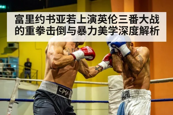 富里约书亚若上演英伦三番大战的重拳击倒与暴力美学深度解析