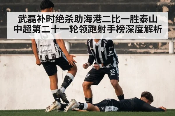 武磊补时绝杀助海港二比一胜泰山 中超第二十一轮领跑射手榜深度解析