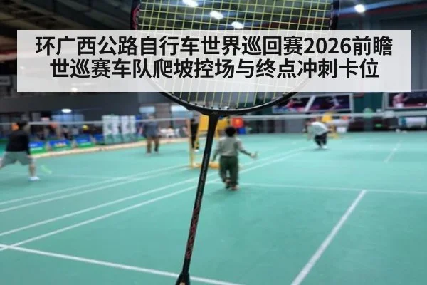 环广西公路自行车世界巡回赛2026前瞻 世巡赛车队爬坡控场与终点冲刺卡位