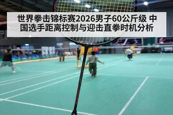 世界拳击锦标赛2026男子60公斤级 中国选手距离控制与迎击直拳时机分析