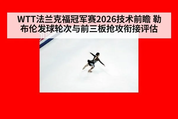 WTT法兰克福冠军赛2026技术前瞻 勒布伦发球轮次与前三板抢攻衔接评估