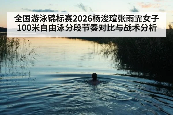 全国游泳锦标赛2026杨浚瑄张雨霏女子100米自由泳分段节奏对比与战术分析